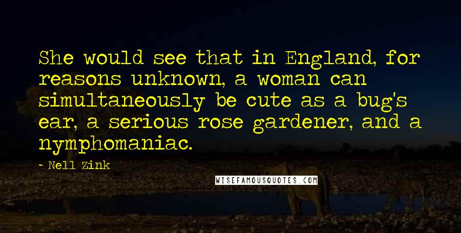 Nell Zink Quotes: She would see that in England, for reasons unknown, a woman can simultaneously be cute as a bug's ear, a serious rose gardener, and a nymphomaniac.