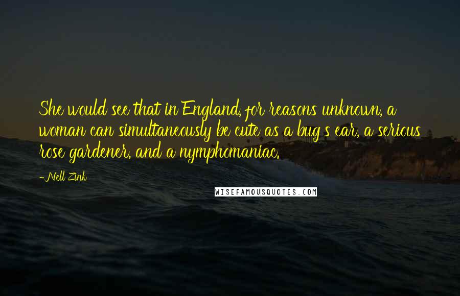 Nell Zink Quotes: She would see that in England, for reasons unknown, a woman can simultaneously be cute as a bug's ear, a serious rose gardener, and a nymphomaniac.