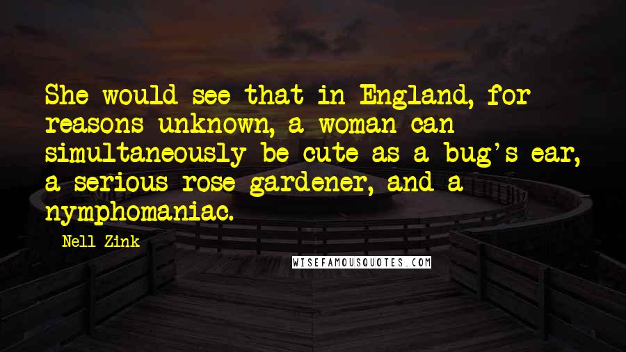 Nell Zink Quotes: She would see that in England, for reasons unknown, a woman can simultaneously be cute as a bug's ear, a serious rose gardener, and a nymphomaniac.