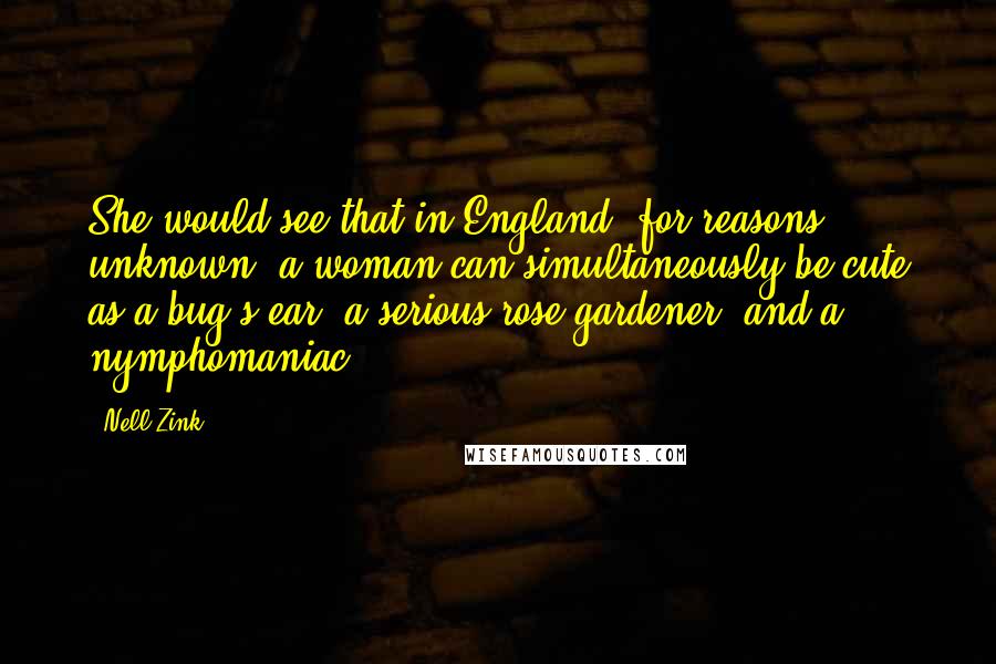 Nell Zink Quotes: She would see that in England, for reasons unknown, a woman can simultaneously be cute as a bug's ear, a serious rose gardener, and a nymphomaniac.