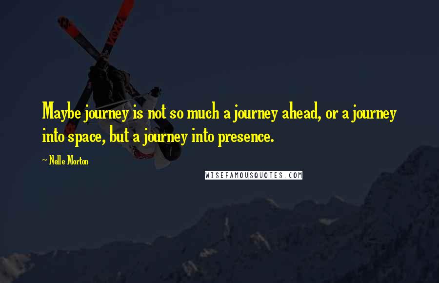 Nelle Morton Quotes: Maybe journey is not so much a journey ahead, or a journey into space, but a journey into presence.