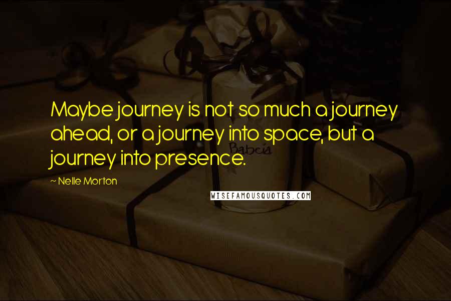 Nelle Morton Quotes: Maybe journey is not so much a journey ahead, or a journey into space, but a journey into presence.