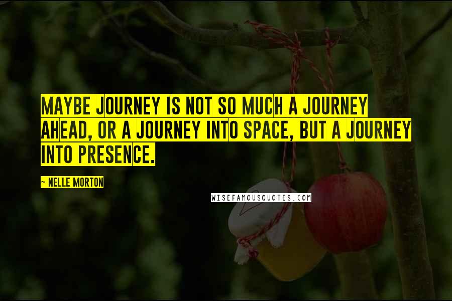 Nelle Morton Quotes: Maybe journey is not so much a journey ahead, or a journey into space, but a journey into presence.