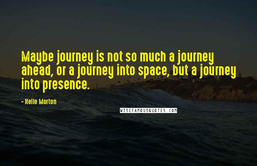 Nelle Morton Quotes: Maybe journey is not so much a journey ahead, or a journey into space, but a journey into presence.