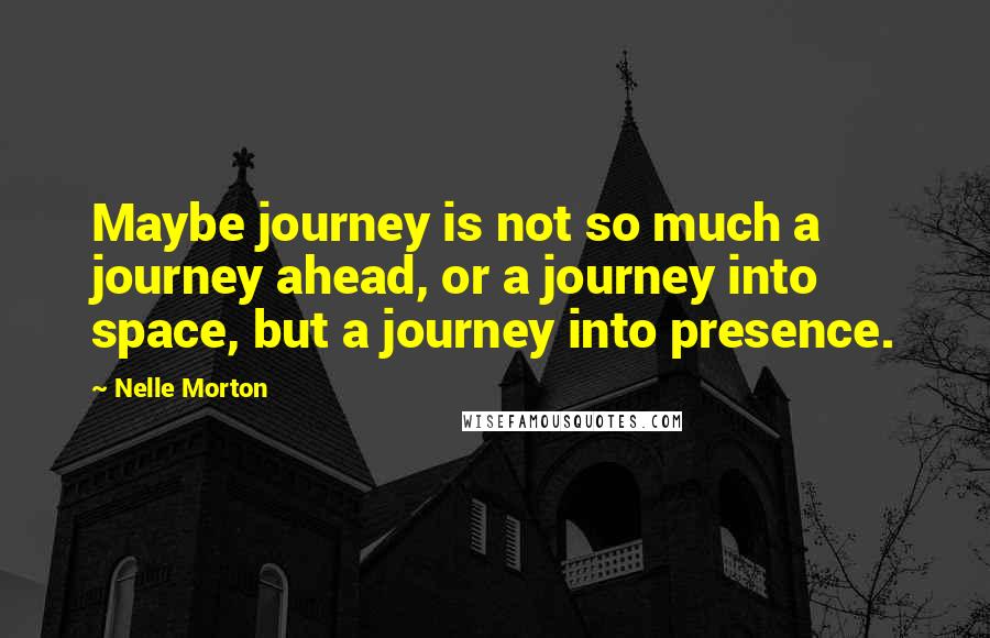 Nelle Morton Quotes: Maybe journey is not so much a journey ahead, or a journey into space, but a journey into presence.