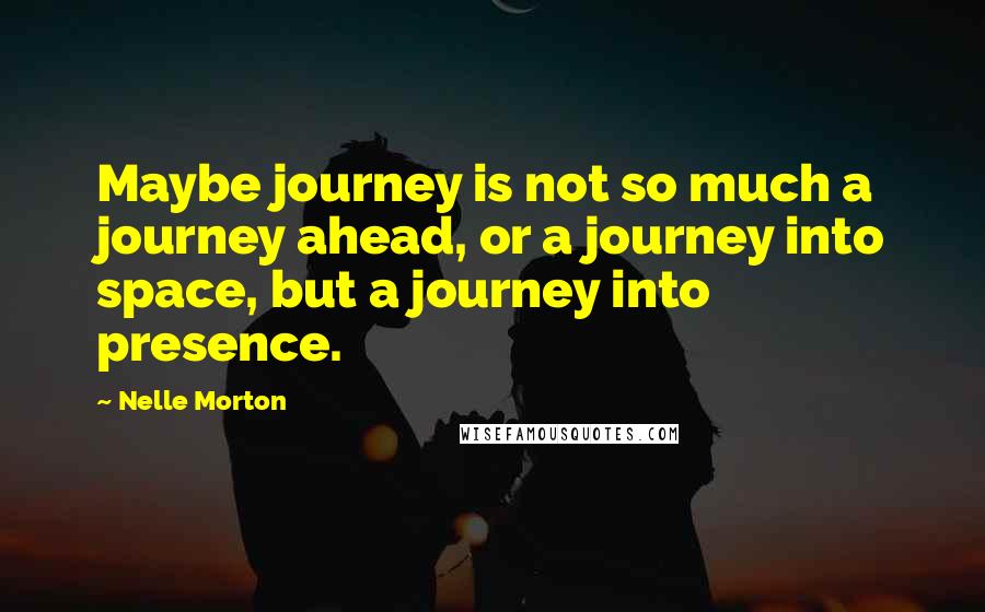 Nelle Morton Quotes: Maybe journey is not so much a journey ahead, or a journey into space, but a journey into presence.