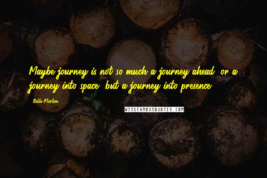 Nelle Morton Quotes: Maybe journey is not so much a journey ahead, or a journey into space, but a journey into presence.