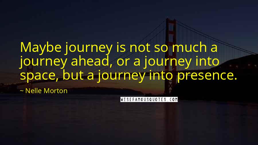 Nelle Morton Quotes: Maybe journey is not so much a journey ahead, or a journey into space, but a journey into presence.