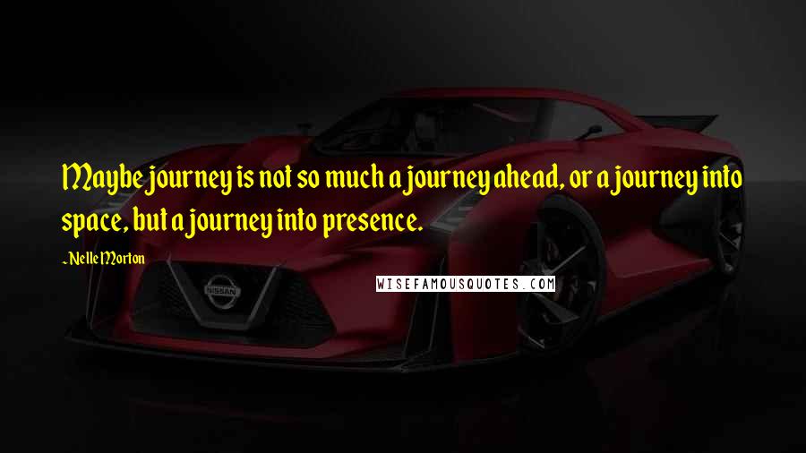 Nelle Morton Quotes: Maybe journey is not so much a journey ahead, or a journey into space, but a journey into presence.