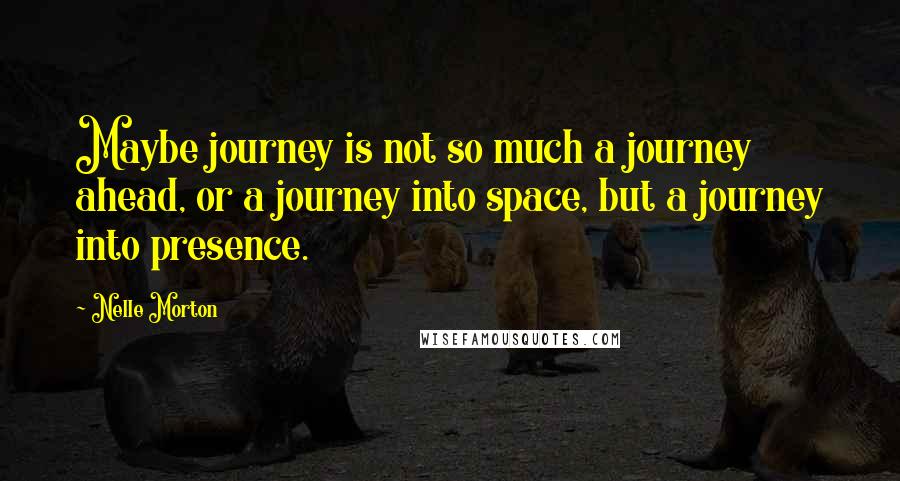 Nelle Morton Quotes: Maybe journey is not so much a journey ahead, or a journey into space, but a journey into presence.