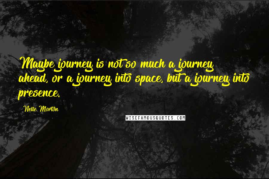 Nelle Morton Quotes: Maybe journey is not so much a journey ahead, or a journey into space, but a journey into presence.