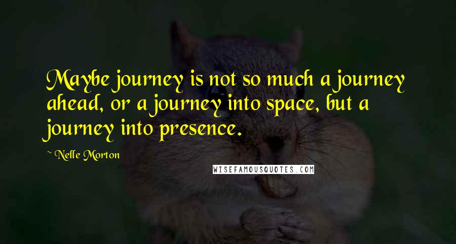 Nelle Morton Quotes: Maybe journey is not so much a journey ahead, or a journey into space, but a journey into presence.