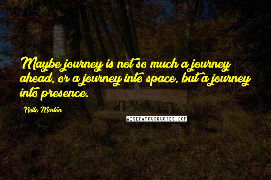 Nelle Morton Quotes: Maybe journey is not so much a journey ahead, or a journey into space, but a journey into presence.