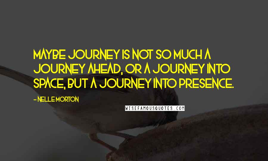 Nelle Morton Quotes: Maybe journey is not so much a journey ahead, or a journey into space, but a journey into presence.