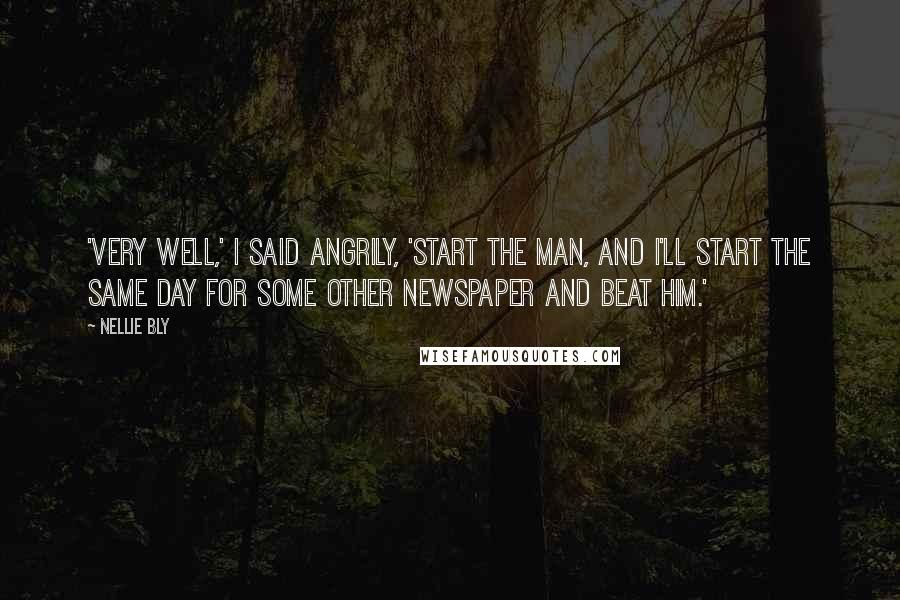 Nellie Bly Quotes: 'VERY WELL,' I SAID ANGRILY, 'START THE MAN, AND I'LL START THE SAME DAY FOR SOME OTHER NEWSPAPER AND BEAT HIM.'