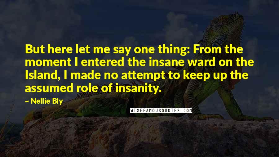 Nellie Bly Quotes: But here let me say one thing: From the moment I entered the insane ward on the Island, I made no attempt to keep up the assumed role of insanity.