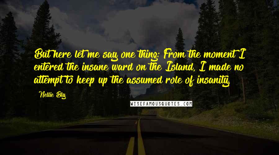 Nellie Bly Quotes: But here let me say one thing: From the moment I entered the insane ward on the Island, I made no attempt to keep up the assumed role of insanity.