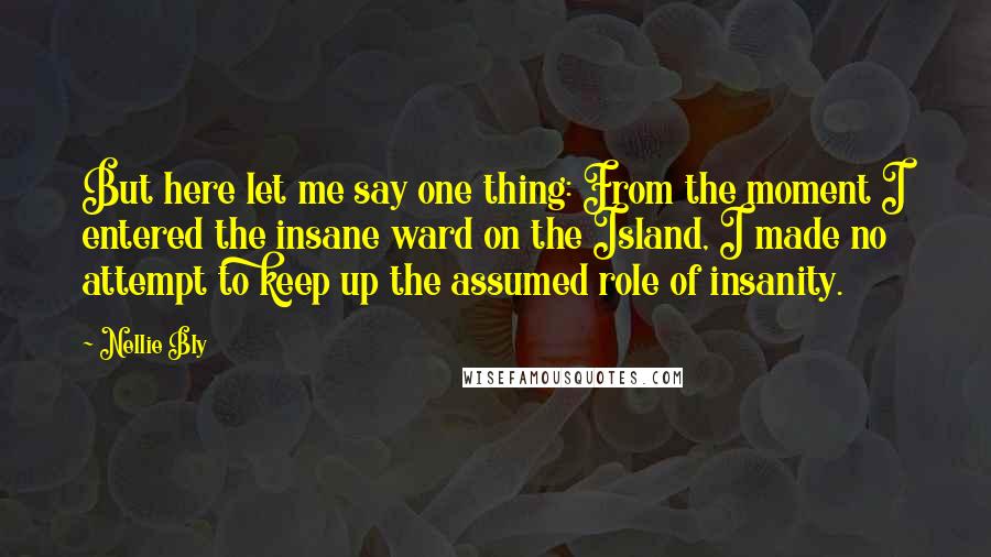 Nellie Bly Quotes: But here let me say one thing: From the moment I entered the insane ward on the Island, I made no attempt to keep up the assumed role of insanity.