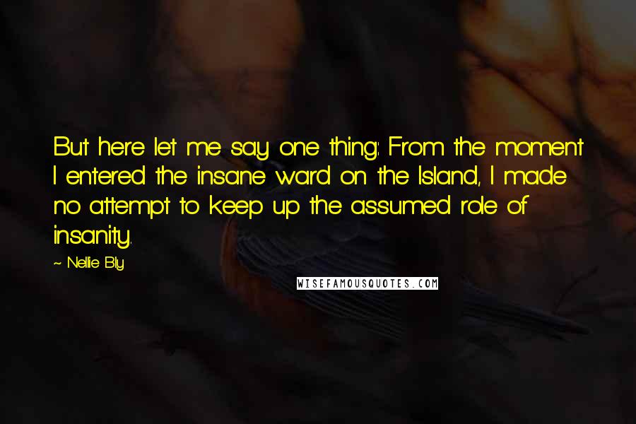 Nellie Bly Quotes: But here let me say one thing: From the moment I entered the insane ward on the Island, I made no attempt to keep up the assumed role of insanity.