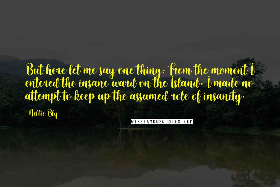 Nellie Bly Quotes: But here let me say one thing: From the moment I entered the insane ward on the Island, I made no attempt to keep up the assumed role of insanity.