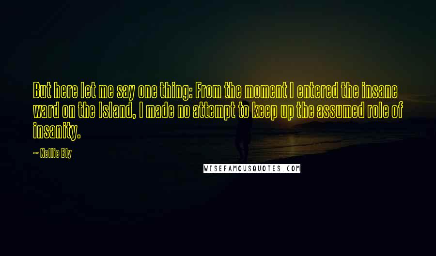 Nellie Bly Quotes: But here let me say one thing: From the moment I entered the insane ward on the Island, I made no attempt to keep up the assumed role of insanity.