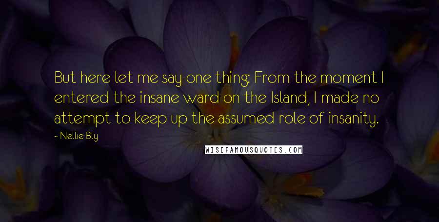 Nellie Bly Quotes: But here let me say one thing: From the moment I entered the insane ward on the Island, I made no attempt to keep up the assumed role of insanity.