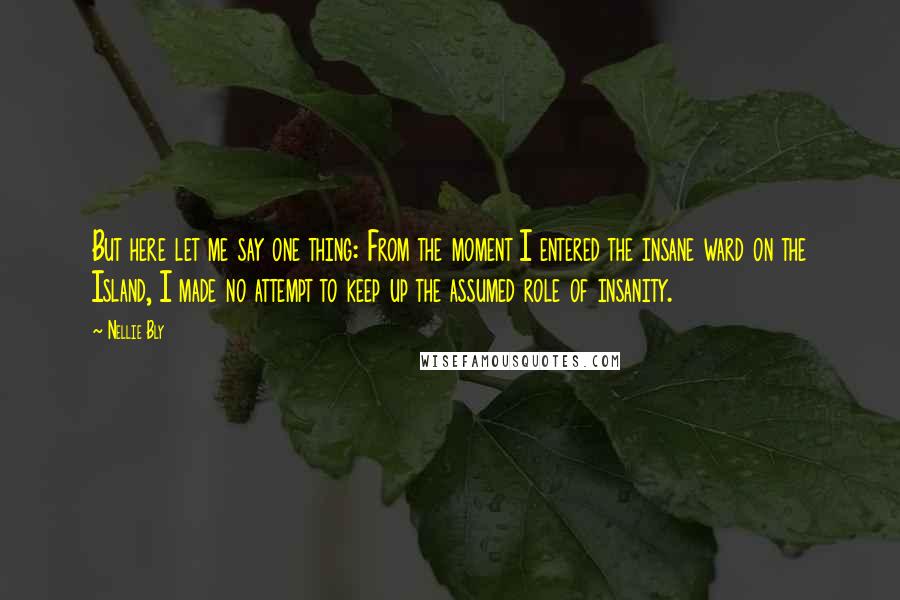 Nellie Bly Quotes: But here let me say one thing: From the moment I entered the insane ward on the Island, I made no attempt to keep up the assumed role of insanity.