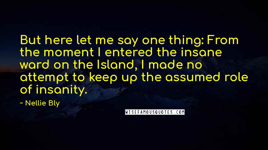 Nellie Bly Quotes: But here let me say one thing: From the moment I entered the insane ward on the Island, I made no attempt to keep up the assumed role of insanity.