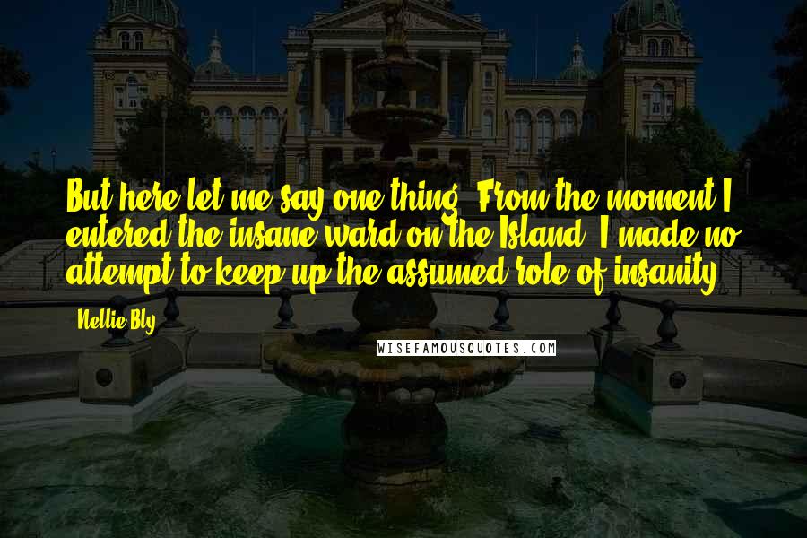 Nellie Bly Quotes: But here let me say one thing: From the moment I entered the insane ward on the Island, I made no attempt to keep up the assumed role of insanity.