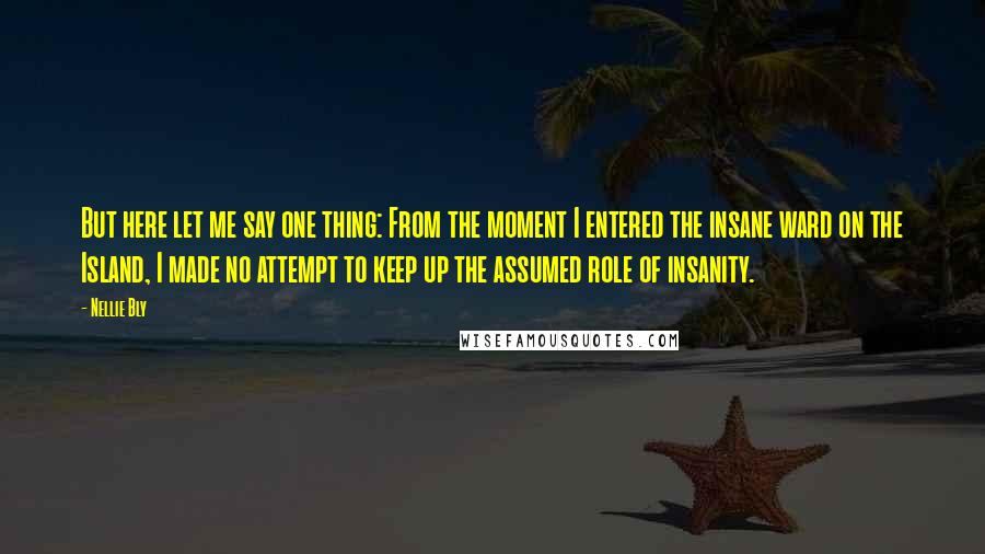 Nellie Bly Quotes: But here let me say one thing: From the moment I entered the insane ward on the Island, I made no attempt to keep up the assumed role of insanity.