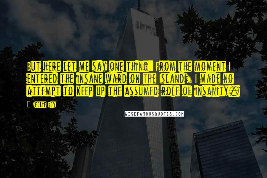 Nellie Bly Quotes: But here let me say one thing: From the moment I entered the insane ward on the Island, I made no attempt to keep up the assumed role of insanity.