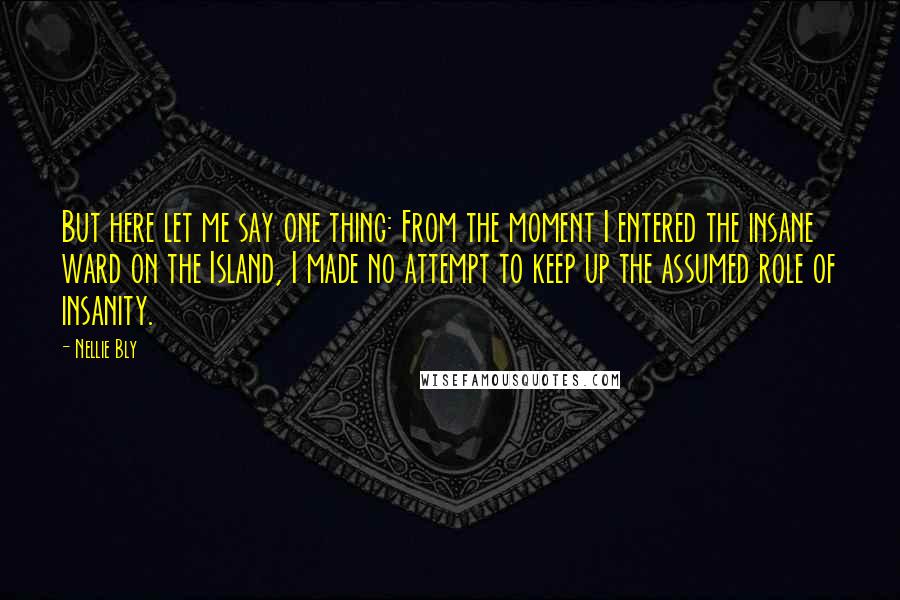 Nellie Bly Quotes: But here let me say one thing: From the moment I entered the insane ward on the Island, I made no attempt to keep up the assumed role of insanity.