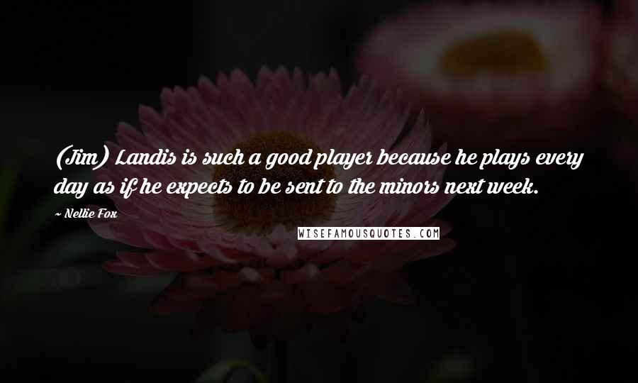 Nellie Fox Quotes: (Jim) Landis is such a good player because he plays every day as if he expects to be sent to the minors next week.