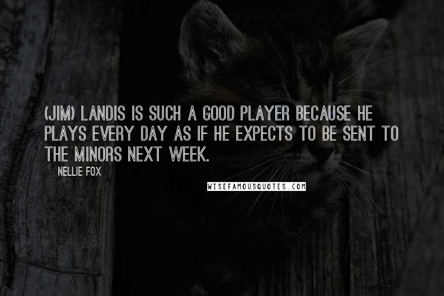 Nellie Fox Quotes: (Jim) Landis is such a good player because he plays every day as if he expects to be sent to the minors next week.