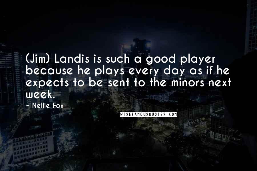 Nellie Fox Quotes: (Jim) Landis is such a good player because he plays every day as if he expects to be sent to the minors next week.