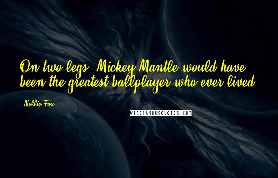 Nellie Fox Quotes: On two legs, Mickey Mantle would have been the greatest ballplayer who ever lived.