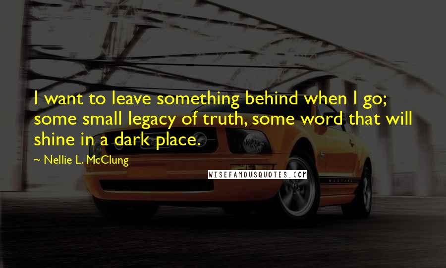 Nellie L. McClung Quotes: I want to leave something behind when I go; some small legacy of truth, some word that will shine in a dark place.