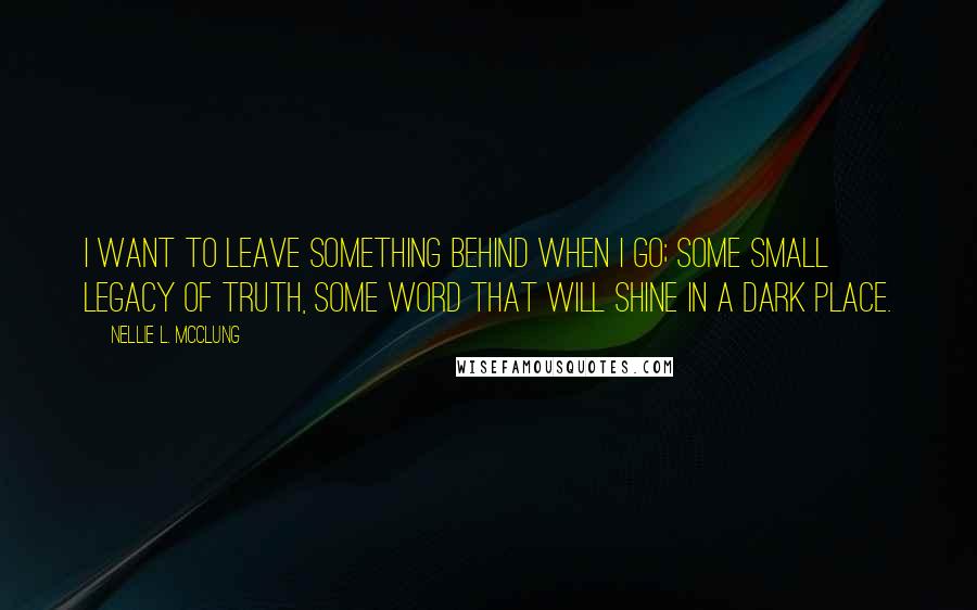 Nellie L. McClung Quotes: I want to leave something behind when I go; some small legacy of truth, some word that will shine in a dark place.