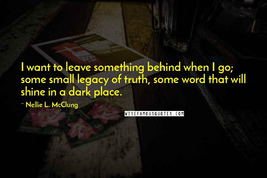 Nellie L. McClung Quotes: I want to leave something behind when I go; some small legacy of truth, some word that will shine in a dark place.