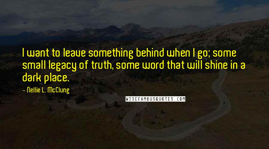 Nellie L. McClung Quotes: I want to leave something behind when I go; some small legacy of truth, some word that will shine in a dark place.