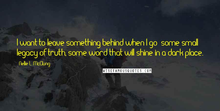 Nellie L. McClung Quotes: I want to leave something behind when I go; some small legacy of truth, some word that will shine in a dark place.