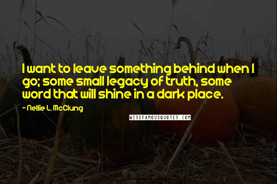 Nellie L. McClung Quotes: I want to leave something behind when I go; some small legacy of truth, some word that will shine in a dark place.