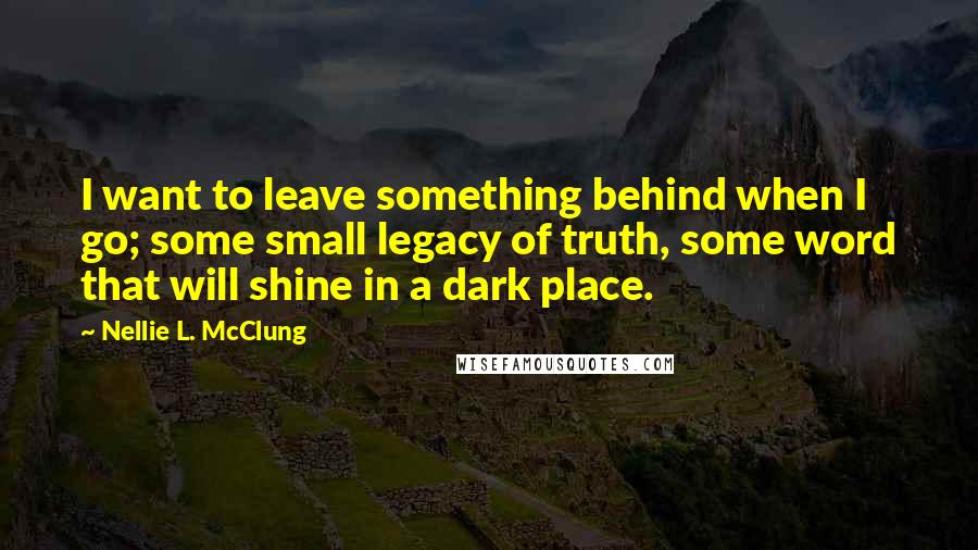 Nellie L. McClung Quotes: I want to leave something behind when I go; some small legacy of truth, some word that will shine in a dark place.