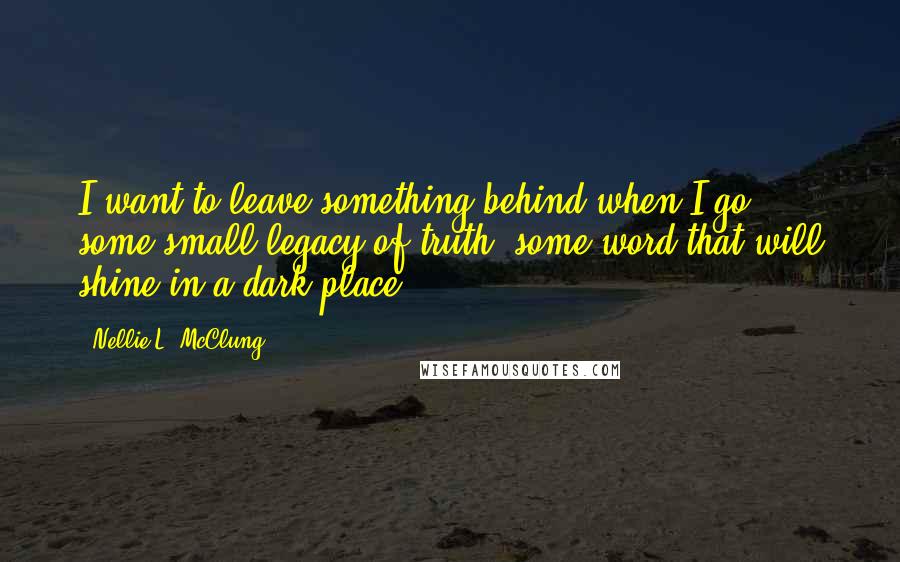 Nellie L. McClung Quotes: I want to leave something behind when I go; some small legacy of truth, some word that will shine in a dark place.