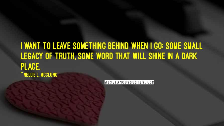 Nellie L. McClung Quotes: I want to leave something behind when I go; some small legacy of truth, some word that will shine in a dark place.