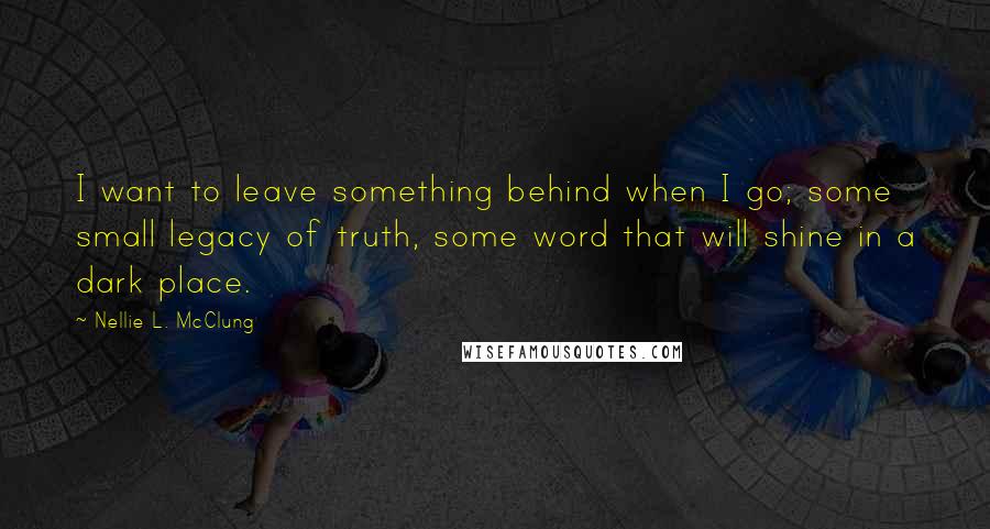 Nellie L. McClung Quotes: I want to leave something behind when I go; some small legacy of truth, some word that will shine in a dark place.