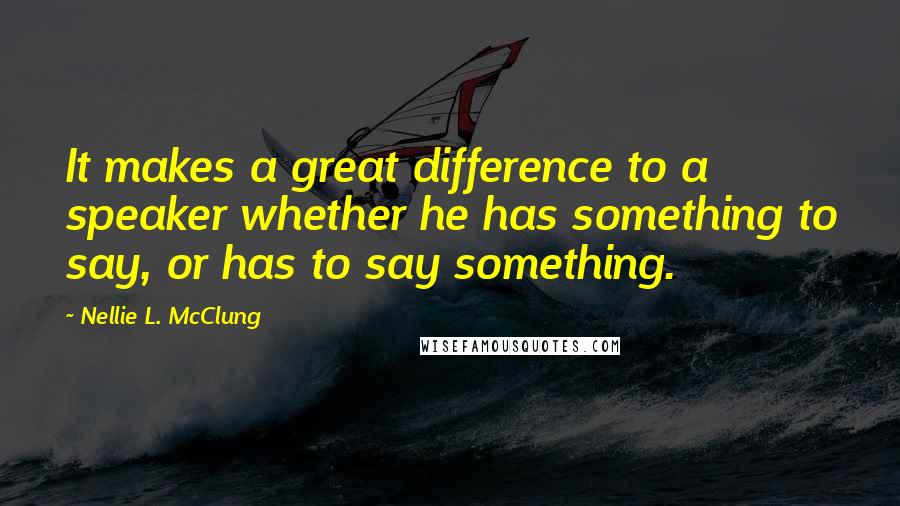 Nellie L. McClung Quotes: It makes a great difference to a speaker whether he has something to say, or has to say something.