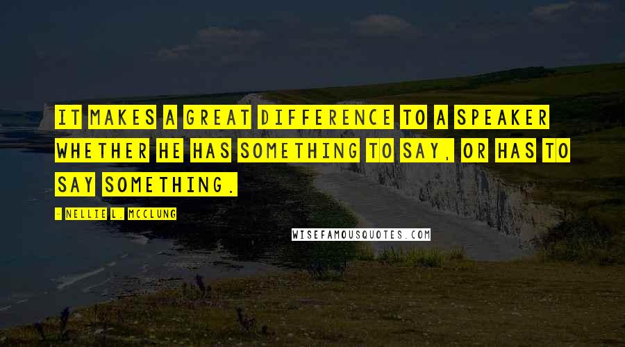 Nellie L. McClung Quotes: It makes a great difference to a speaker whether he has something to say, or has to say something.