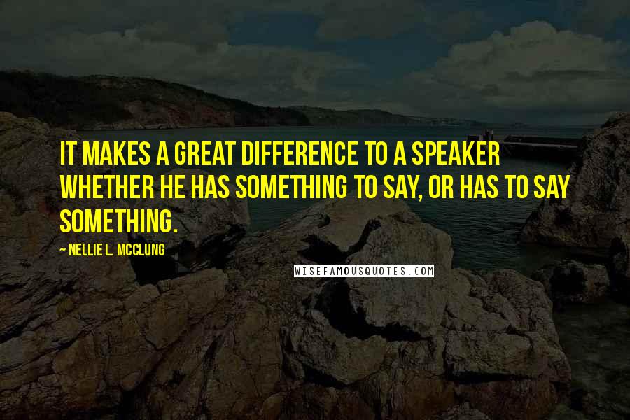 Nellie L. McClung Quotes: It makes a great difference to a speaker whether he has something to say, or has to say something.