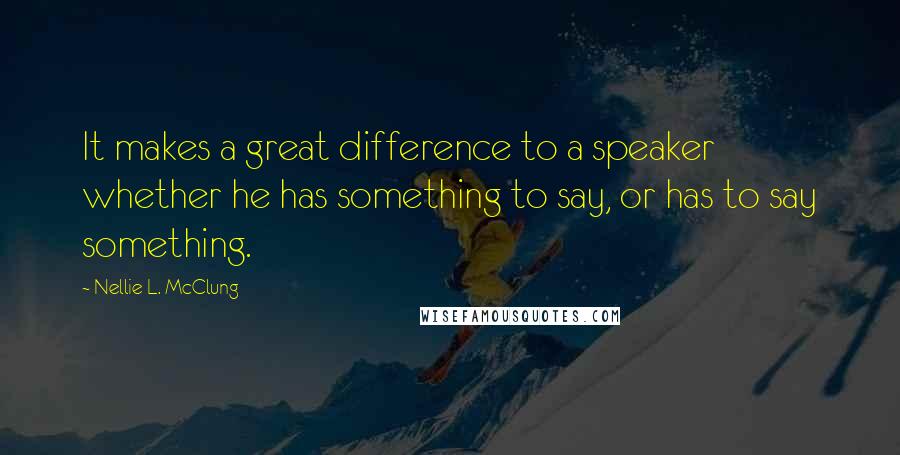 Nellie L. McClung Quotes: It makes a great difference to a speaker whether he has something to say, or has to say something.